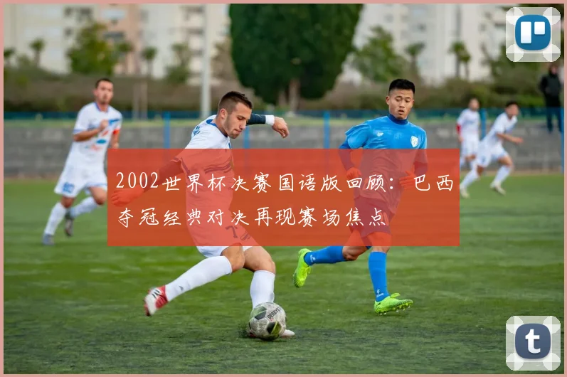 2002世界杯决赛国语版回顾：巴西夺冠经典对决再现赛场焦点