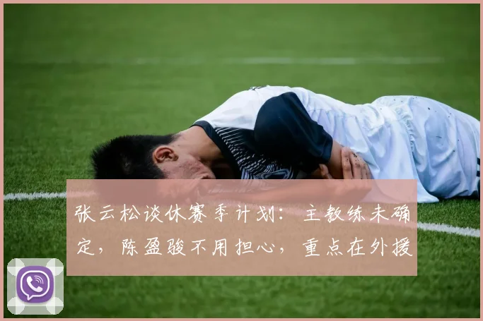 张云松谈休赛季计划：主教练未确定，陈盈骏不用担心，重点在外援