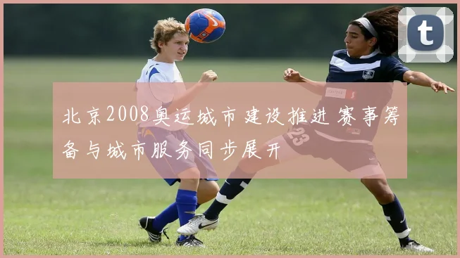 北京2008奥运城市建设推进 赛事筹备与城市服务同步展开