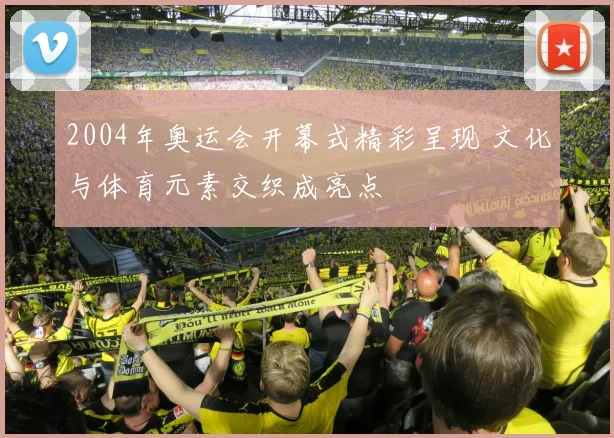 2004年奥运会开幕式精彩呈现 文化与体育元素交织成亮点