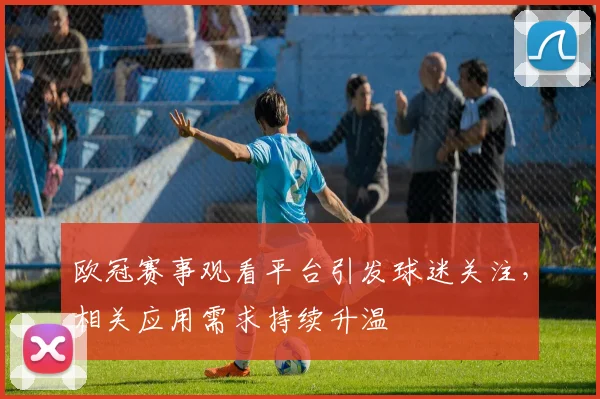 欧冠赛事观看平台引发球迷关注，相关应用需求持续升温