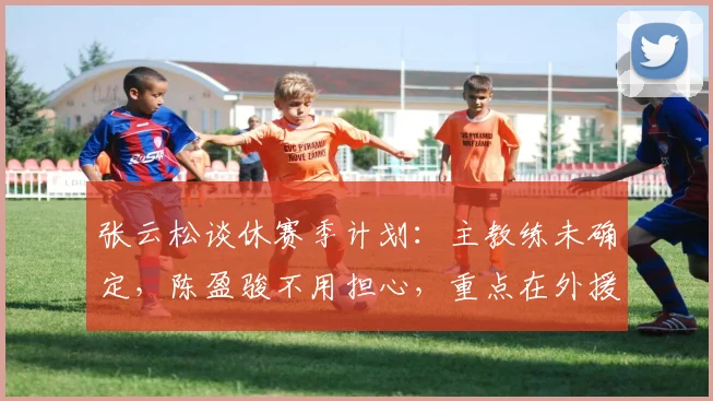 张云松谈休赛季计划：主教练未确定，陈盈骏不用担心，重点在外援