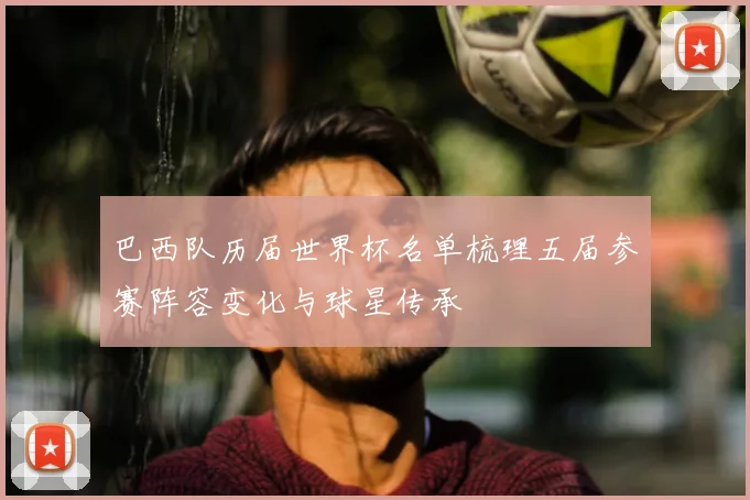 巴西队历届世界杯名单梳理五届参赛阵容变化与球星传承
